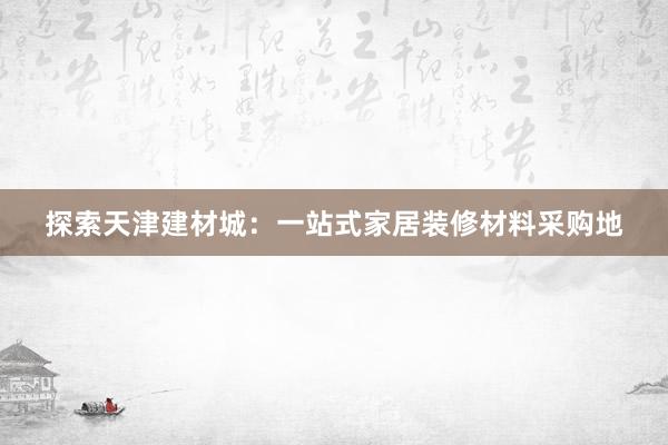 探索天津建材城：一站式家居装修材料采购地