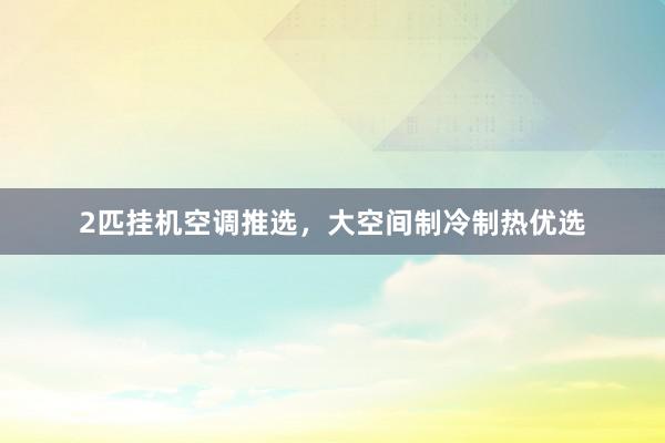 2匹挂机空调推选，大空间制冷制热优选